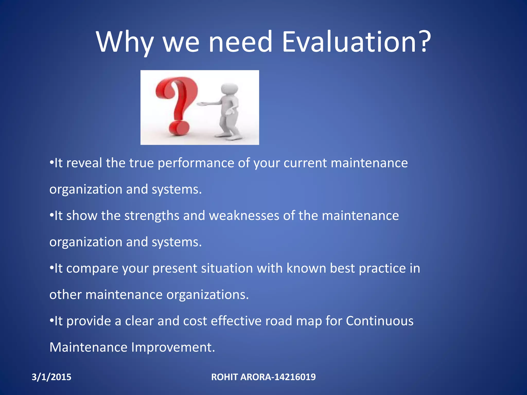 Why we need Evaluation?
3/1/2015 ROHIT ARORA-14216019
•It reveal the true performance of your current maintenance
organization and systems.
•It show the strengths and weaknesses of the maintenance
organization and systems.
•It compare your present situation with known best practice in
other maintenance organizations.
•It provide a clear and cost effective road map for Continuous
Maintenance Improvement.
 