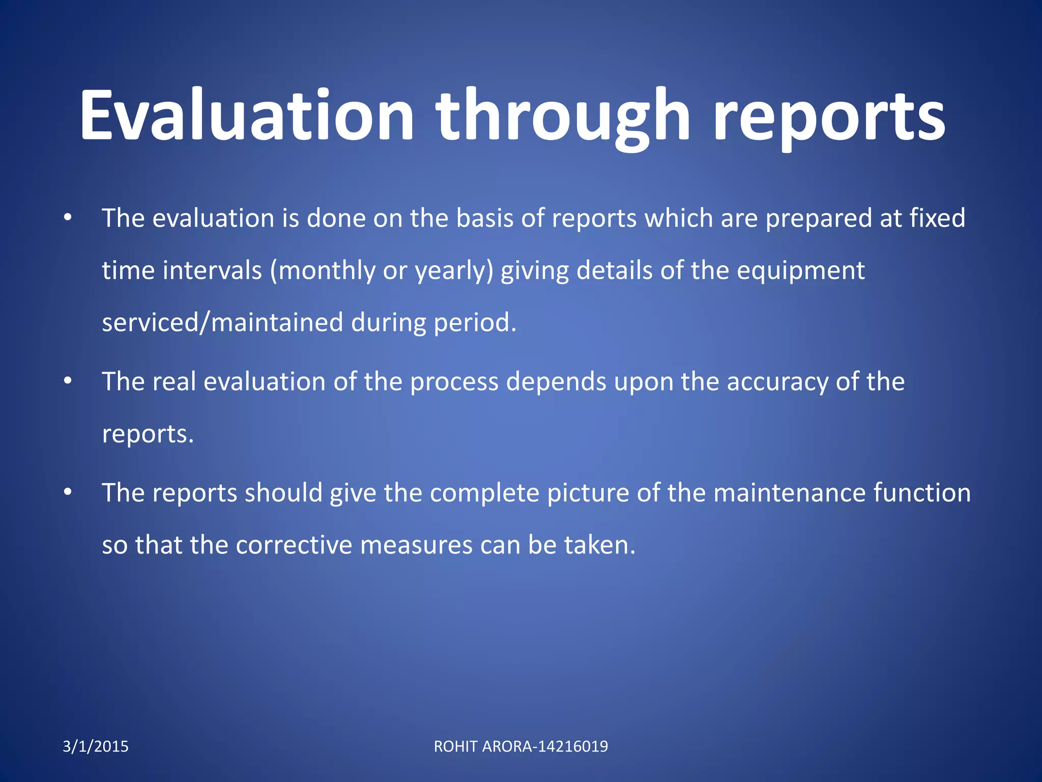 Evaluation through reports
3/1/2015 ROHIT ARORA-14216019
• The evaluation is done on the basis of reports which are prepared at fixed
time intervals (monthly or yearly) giving details of the equipment
serviced/maintained during period.
• The real evaluation of the process depends upon the accuracy of the
reports.
• The reports should give the complete picture of the maintenance function
so that the corrective measures can be taken.
 