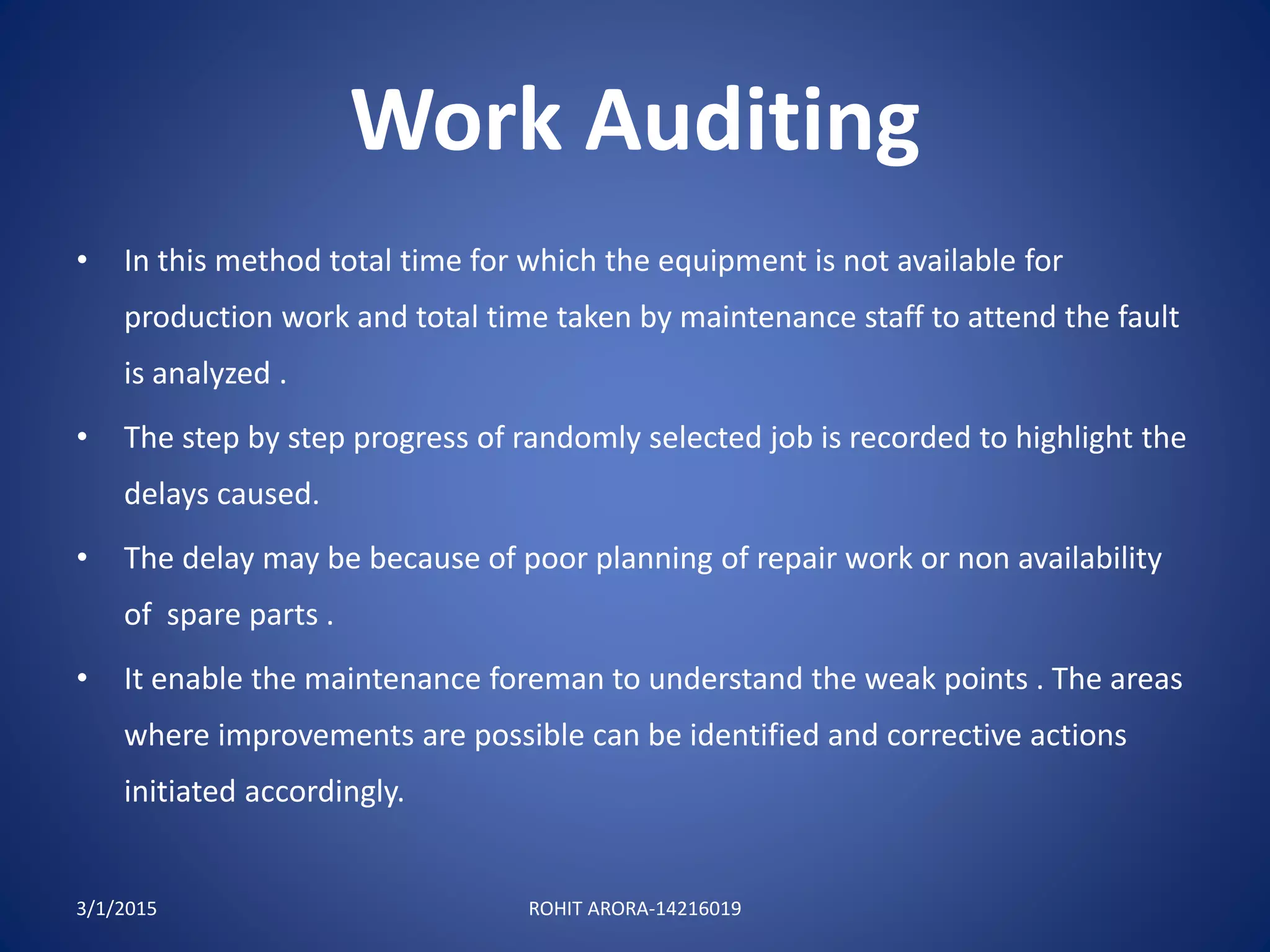 Work Auditing
• In this method total time for which the equipment is not available for
production work and total time taken by maintenance staff to attend the fault
is analyzed .
• The step by step progress of randomly selected job is recorded to highlight the
delays caused.
• The delay may be because of poor planning of repair work or non availability
of spare parts .
• It enable the maintenance foreman to understand the weak points . The areas
where improvements are possible can be identified and corrective actions
initiated accordingly.
3/1/2015 ROHIT ARORA-14216019
 