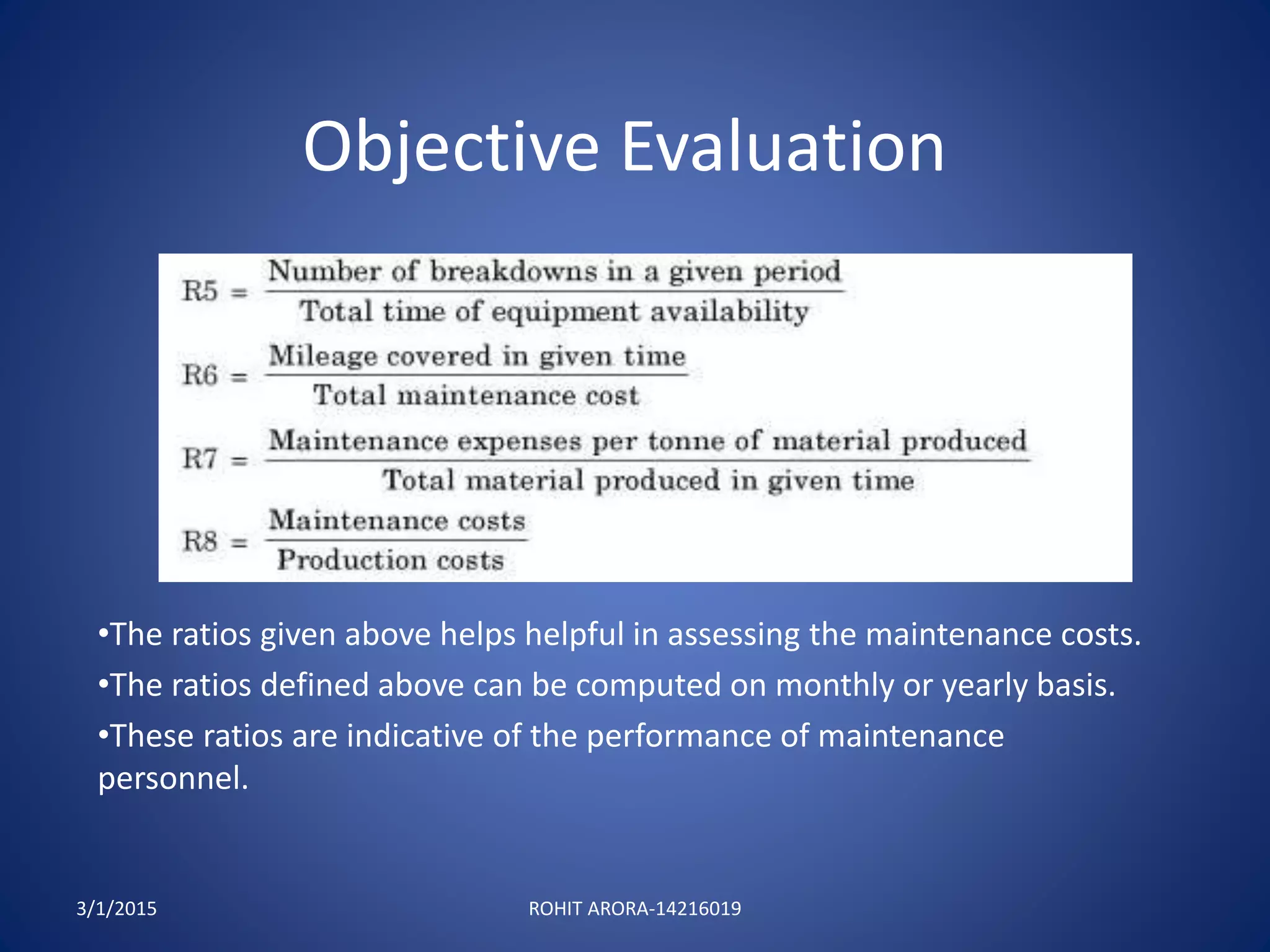 Objective Evaluation
•The ratios given above helps helpful in assessing the maintenance costs.
•The ratios defined above can be computed on monthly or yearly basis.
•These ratios are indicative of the performance of maintenance
personnel.
3/1/2015 ROHIT ARORA-14216019
 