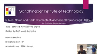 Gandhinagar Institute of Technology
Topic : 2 Stroke & 4 Stroke Petrol Engine
Guided By : Prof. Maulik Sukhadiya
Branch : Electrical
Division : F2 Sem : 2nd
Academic year : 2014-15(even)
Subject Name And Code : Elements of Mechanical Engineering(2110006)
Active Learning assignment
 