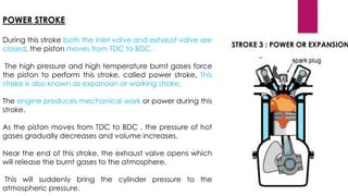 POWER STROKE
During this stroke both the inlet valve and exhaust valve are
closed, the piston moves from TDC to BDC.
The high pressure and high temperature burnt gases force
the piston to perform this stroke, called power stroke. This
stroke is also known as expansion or working stroke.
The engine produces mechanical work or power during this
stroke.
As the piston moves from TDC to BDC , the pressure of hot
gases gradually decreases and volume increases.
Near the end of this stroke, the exhaust valve opens which
will release the burnt gases to the atmosphere.
This will suddenly bring the cylinder pressure to the
atmospheric pressure.
STROKE 3 : POWER OR EXPANSION
 