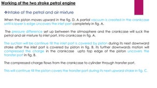 Working of the two stroke petrol engine
Intake of the petrol and air mixture
When the piston moves upward in the fig. D. A partial vacuum is created in the crankcase
until is lower is edge uncovers the inlet port completely in fig. A.
The pressure difference set up between the atmosphere and the crankcase will suck the
petrol and air mixture to inlet port, into crankcase in fig. A.
The suction will be continue till the inlet port is covered by piston during its next downward
stroke after the inlet port is covered by piston in fig. B, its further downwards motion will
compressed the charge in the crankcase upto top edge of the piston uncovers the
transfer port in fig. B.
The compressed charge flows from the crankcase to cylinder through transfer port.
This will continue till the piston covers the transfer port during its next upward stroke in fig. C.
 