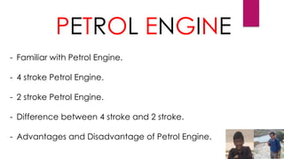 PETROL ENGINE
- Familiar with Petrol Engine.
- 4 stroke Petrol Engine.
- 2 stroke Petrol Engine.
- Difference between 4 stroke and 2 stroke.
- Advantages and Disadvantage of Petrol Engine.
 
