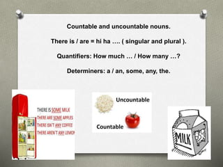 Countable and uncountable nouns.
There is / are = hi ha …. ( singular and plural ).
Quantifiers: How much … / How many …?
Determiners: a / an, some, any, the.
O
 