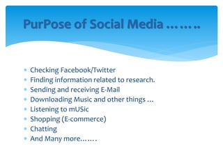  Checking Facebook/Twitter
 Finding information related to research.
 Sending and receiving E-Mail
 Downloading Music and other things …
 Listening to mUSic
 Shopping (E-commerce)
 Chatting
 And Many more…….
PurPose of Social Media ……..
 