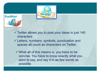  Twitter allows you to post your ideas in just 140
characters
 Letters, numbers, symbols, punctuation and
spaces all count as characters on Twitter.
 What all of this means is, you have to be
concise. You have to know exactly what you
want to say, and say it in as few words as
possible.
 