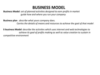 BUSINESS MODEL
Business Model: set of planned activities designed to earn profits in market
guide how and where you run your company
Business plan :describe what yours company does.
Carries the details of means and resources to achieve the goal of that model
E-business Model: describe the activities which uses internet and web technologies to
achieve its goal of profits making as well as value creation to sustain in
competitive environment
 