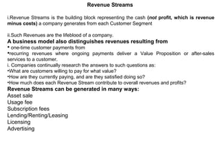 Revenue Streams
i.Revenue Streams is the building block representing the cash (not profit, which is revenue
minus costs) a company generates from each Customer Segment
ii.Such Revenues are the lifeblood of a company.
A business model also distinguishes revenues resulting from
 one-time customer payments from
recurring revenues where ongoing payments deliver a Value Proposition or after-sales
services to a customer.
i. Companies continually research the answers to such questions as:
•What are customers willing to pay for what value?
•How are they currently paying, and are they satisfied doing so?
•How much does each Revenue Stream contribute to overall revenues and profits?
Revenue Streams can be generated in many ways:
Asset sale
Usage fee
Subscription fees
Lending/Renting/Leasing
Licensing
Advertising
 