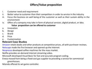 Offers/Value proposition
i. Customer need and requirement
ii. Better value to customer than their competitors in order to service in the industry
iii. Focus the business on well being of the customer as well as their sustain ability in the
environment
iv. Offers of a company may take in form of physical services ,digital product, or idea.
Value proposition can be offered to customer
a. Innovation
b. Design
c. Brand
d. Price
e. Customization
Relevant Case Studies
Amazon retails books and other products at competitive prices, all with purchaser reviews.
Netscape made the first browser and opened up the Internet.
Nespresso developed coffee machines for the mass market.
Netflix provides on-demand Internet streaming video.
Microsoft developed Visual Basic for fast and accurate program coding.
Eneco moved from being a fixed cost gas supplier to providing a service for commercial
greenhouses.
Nitendo offered its wii game controller.
 