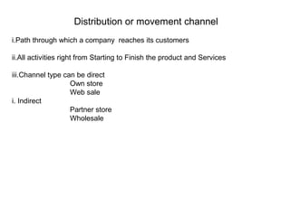 Distribution or movement channel
i.Path through which a company reaches its customers
ii.All activities right from Starting to Finish the product and Services
iii.Channel type can be direct
Own store
Web sale
i. Indirect
Partner store
Wholesale
 