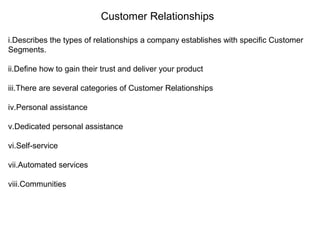 Customer Relationships
i.Describes the types of relationships a company establishes with specific Customer
Segments.
ii.Define how to gain their trust and deliver your product
iii.There are several categories of Customer Relationships
iv.Personal assistance
v.Dedicated personal assistance
vi.Self-service
vii.Automated services
viii.Communities
 