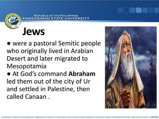 Jews
● were a pastoral Semitic people
who originally lived in Arabian
Desert and later migrated to
Mesopotamia
● At God’s command Abraham
led them out of the city of Ur
and settled in Palestine, then
called Canaan .
 