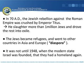 ● In 70 A.D., the Jewish rebellion against the Roman
Empire was crushed by Emperor Titus.
 He slaughter more than 1million Jews and drove
the rest into exile.
● The Jews became refugees, and went to other
countries in Asia and Europe ( “diaspora” ).
● It was not until 1948, when the modern state
Israel was founded, that they had a homeland again.
 