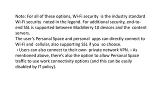 Note: For all of these options, Wi-Fi security is the industry standard
Wi-Fi security noted in the legend. For additional security, end-to-
end SSL is supported between BlackBerry 10 devices and the content
servers.
The user’s Personal Space and personal apps can directly connect to
Wi-Fi and cellular, also supporting SSL if you so choose.
› Users can also connect to their own private network VPN. › As
mentioned above, there’s also the option to allow Personal Space
traffic to use work connectivity options (and this can be easily
disabled by IT policy).
 