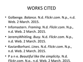 WORKS CITED
• Golbenge. Balance. N.d. Flickr.com. N.p., n.d.
Web. 2 March. 2015.
• Infomastern. Framing. N.d. Flickr.com. N.p.,
n.d. Web. 2 March. 2015.
• JeremyWhitling. Busy. N.d. Flickr.com. N.p.,
n.d. Web. 2 March. 2015.
• KavianBorhani. Lines. N.d. Flickr.com. N.p.,
n.d. Web. 2 March. 2015.
• P a n e. Beautiful like the simplicity. N.d.
Flickr.com. N.p., n.d. Web. 2 March. 2015.
 
