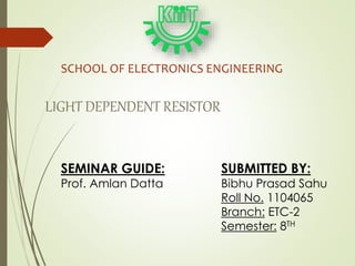 SUBMITTED BY:
Bibhu Prasad Sahu
Roll No. 1104065
Branch: ETC-2
Semester: 8TH
SCHOOL OF ELECTRONICS ENGINEERING
LIGHT DEPENDENT RESISTOR
SEMINAR GUIDE:
Prof. Amlan Datta
 