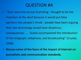 QUESTION #4
• “Ever since the arrival of printing - thought to be the
invention of the devil because it would put false
opinions into people's minds - people have been arguing
that new technology would have disastrous
consequences. . . . Scares accompanied the introduction
of the telegraph, telephone, and broadcasting” (Crystal,
2008).
• Discuss some of the fears of the impact of internet on
journalistic and communication standards.
 