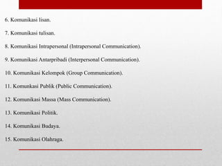 6. Komunikasi lisan.
7. Komunikasi tulisan.
8. Komunikasi Intrapersonal (Intrapersonal Communication).
9. Komunikasi Antarpribadi (Interpersonal Communication).
10. Komunikasi Kelompok (Group Communication).
11. Komunkasi Publik (Public Communication).
12. Komunikasi Massa (Mass Communication).
13. Komunikasi Politik.
14. Komunikasi Budaya.
15. Komunikasi Olahraga.
 
