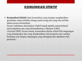 KOMUNIKASI EFEKTIF
 Komunikasi Efektif yaitu komunikasi yang mampu menghasilkan
perubahan sikap (attitude change) pada orang lain yang bisa terlihat
dalam proses komunikasi.
Secara sederhana, komunikasi efektif terjadi apabila orang berhasil
menyampaikan apa yang dimasudkannya. Menurut Tubbs,
(Yusrizal:2005)”secara umum, komunikasi dinilai efektif bila rangsangan
yang disampaikan dan yang dimaksudkan oleh pengirim atau sumber,
berkaitan erat dengan rangsangan yang ditangkap dan dipahami oleh
penerima”.
 