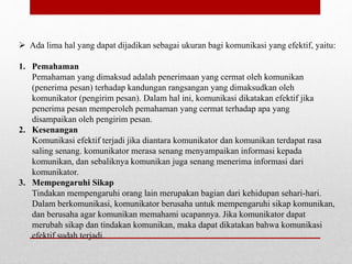  Ada lima hal yang dapat dijadikan sebagai ukuran bagi komunikasi yang efektif, yaitu:
1. Pemahaman
Pemahaman yang dimaksud adalah penerimaan yang cermat oleh komunikan
(penerima pesan) terhadap kandungan rangsangan yang dimaksudkan oleh
komunikator (pengirim pesan). Dalam hal ini, komunikasi dikatakan efektif jika
penerima pesan memperoleh pemahaman yang cermat terhadap apa yang
disampaikan oleh pengirim pesan.
2. Kesenangan
Komunikasi efektif terjadi jika diantara komunikator dan komunikan terdapat rasa
saling senang. komunikator merasa senang menyampaikan informasi kepada
komunikan, dan sebaliknya komunikan juga senang menerima informasi dari
komunikator.
3. Mempengaruhi Sikap
Tindakan mempengaruhi orang lain merupakan bagian dari kehidupan sehari-hari.
Dalam berkomunikasi, komunikator berusaha untuk mempengaruhi sikap komunikan,
dan berusaha agar komunikan memahami ucapannya. Jika komunikator dapat
merubah sikap dan tindakan komunikan, maka dapat dikatakan bahwa komunikasi
efektif sudah terjadi.
 