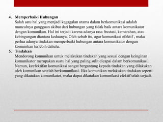 4. Memperbaiki Hubungan
Salah satu hal yang menjadi kegagalan utama dalam berkomunikasi adalah
munculnya gangguan akibat dari hubungan yang tidak baik antara komunikator
dengan komunikan. Hal ini terjadi karena adanya rasa frustasi, kemarahan, atau
kebingungan diantara keduanya. Oleh sebab itu, agar komunikasi efektif , maka
perlua adanya tindakan memperbaiki hubungan antara komunikator dengan
komunikan terlebih dahulu.
5. Tindakan
Mendorong komunikan untuk melakukan tindakan yang sesuai dengan keinginan
komunikator merupakan suatu hal yang paling sulit dicapai dalam berkomunikasi.
Namun, keefektifan komunikasi sangat bergantung kepada tindakan yang dilakukan
oleh komunikan setelah berkomunikasi. Jika komunikan melakukan tindakan seperti
yang dikatakan komunikatot, maka dapat dikatakan komunikasi efektif telah terjadi.
 