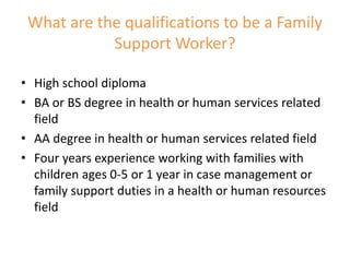 What are the qualifications to be a Family
Support Worker?
• High school diploma
• BA or BS degree in health or human services related
field
• AA degree in health or human services related field
• Four years experience working with families with
children ages 0-5 or 1 year in case management or
family support duties in a health or human resources
field
 