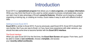 Introduction
Excel 2013 is a spreadsheet program that allows you to store,organize, and analyze information.
While you may think that Excel is only used by certain people to process complicated data, anyone
can learn how to take advantage of Excel's powerful features. Whether you're keeping a budget,
organizing a training log, or creating an invoice, Excel makes it easy to work with different kinds of
data.
Getting to know Excel 2013
Excel 2013 is similar to Excel 2010. If you've previously used Excel 2010, Excel 2013 should feel
very familiar. But if you are new to Excel, or if you have more experience with older versions, you
should first take some time to become familiar with the Excel 2013 interface.
The Excel interface
When you open Excel 2013 for the first time, the Excel Start Screen will appear. From here, you'll
be able to create a new workbook, choose a template, and access
your recently edited workbooks.
 