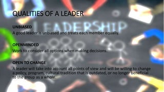 QUALITIES OF A LEADER
UNBIASED
A good leader is unbiased and treats each member equally.
OPENMINDED
Work to consider all options when making decisions.
OPEN TO CHANGE
A leader will take into account all points of view and will be willing to change
a policy, program, cultural tradition that is outdated, or no longer beneficial
to the group as a whole.
 