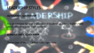 LEADERSHIP STYLES
AUTOCRATIC LEADERSHIP
It is an extreme form of transactional leadership, where leaders have
absolute power over their workers.
BUREAUCRATIC LEADERSHIP
These type of leaders follow rules rigorously.
 