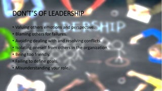 DON’T’S OF LEADERSHIP
• Valuing others emotions and perspective.
• Blaming others for failures.
• Avoiding dealing with and resolving conflicts.
• Isolating oneself from others in the organization.
• Being too friendly.
• Failing to define goals.
• Misunderstanding your role.
 