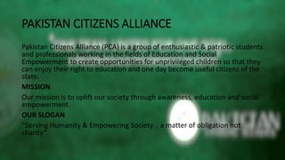 PAKISTAN CITIZENS ALLIANCE
Pakistan Citizens Alliance (PCA) is a group of enthusiastic & patriotic students
and professionals working in the fields of Education and Social
Empowerment to create opportunities for unprivileged children so that they
can enjoy their right to education and one day become useful citizens of the
state.
MISSION
Our mission is to uplift our society through awareness, education and social
empowerment.
OUR SLOGAN
“Serving Humanity & Empowering Society , a matter of obligation not
charity”.
 