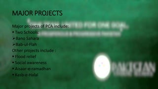 MAJOR PROJECTS
Major projects of PCA include:
 Two Schools:
Bano Sahara
Bab-ul-Flah
Other projects include :
 Flood relief
 Social awareness
 Aisaar-e-ramadhan
 Kasb-e-Halal
 