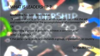 WHAT IS LEADERSHIP ?
Leadership has been described as
“A process of social influence in which a person can enlist the aid
and support of others in the accomplishment of a common task.”
OR
”Organizing a group of people to achieve a common goal”.
WHO IS A LEADER?
• the person who leads or commands a group, organization, or country.
Source Wikipedia
 
