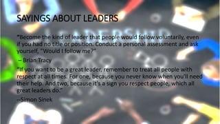 SAYINGS ABOUT LEADERS
“Become the kind of leader that people would follow voluntarily, even
if you had no title or position. Conduct a personal assessment and ask
yourself, ”Would I follow me?”
– Brian Tracy
“If you want to be a great leader, remember to treat all people with
respect at all times. For one, because you never know when you'll need
their help. And two, because it's a sign you respect people, which all
great leaders do.”
--Simon Sinek
 