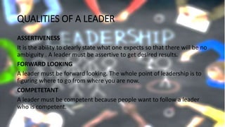 QUALITIES OF A LEADER
ASSERTIVENESS
It is the ability to clearly state what one expects so that there will be no
ambiguity . A leader must be assertive to get desired results.
FORWARD LOOKING
A leader must be forward looking. The whole point of leadership is to
figuring where to go from where you are now.
COMPETETANT
A leader must be competent because people want to follow a leader
who is competent.
 