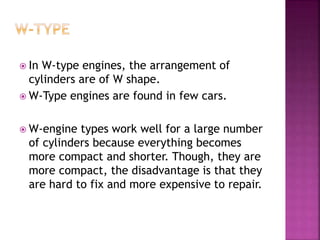  In W-type engines, the arrangement of
cylinders are of W shape.
 W-Type engines are found in few cars.
 W-engine types work well for a large number
of cylinders because everything becomes
more compact and shorter. Though, they are
more compact, the disadvantage is that they
are hard to fix and more expensive to repair.
 