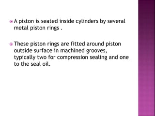  A piston is seated inside cylinders by several
metal piston rings .
 These piston rings are fitted around piston
outside surface in machined grooves,
typically two for compression sealing and one
to the seal oil.
 