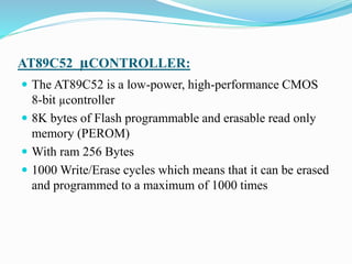 AT89C52 µCONTROLLER:
 The AT89C52 is a low-power, high-performance CMOS
8-bit µcontroller
 8K bytes of Flash programmable and erasable read only
memory (PEROM)
 With ram 256 Bytes
 1000 Write/Erase cycles which means that it can be erased
and programmed to a maximum of 1000 times
 
