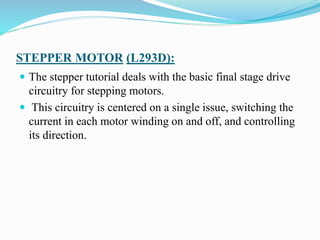 STEPPER MOTOR (L293D):
 The stepper tutorial deals with the basic final stage drive
circuitry for stepping motors.
 This circuitry is centered on a single issue, switching the
current in each motor winding on and off, and controlling
its direction.
 