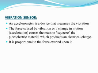 VIBRATION SENSOR:
 An accelerometer is a device that measures the vibration
 The force caused by vibration or a change in motion
(acceleration) causes the mass to "squeeze" the
piezoelectric material which produces an electrical charge.
 It is proportional to the force exerted upon it.
 