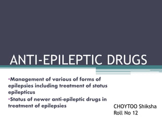 ANTI-EPILEPTIC DRUGS
•Management of various of forms of
epilepsies including treatment of status
epilepticus
•Status of newer anti-epileptic drugs in
treatment of epilepsies CHOYTOO Shiksha
Roll No 12
 