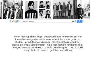 When looking at my target audience I had to ensure I got the
look of my magazine artists to represent the social group of
students who listen to indie rock I did research as seen from
above by simply searching for ‘indie rock fashion’ and looking at
images to understand what I should be aiming for. I had to take
many photos to ensure I got the desired look.
 
