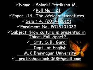Name : Solanki Pratiksha M.
Roll No : 21
Paper :14. The African Literatures
Sem : 4. (2014-2015)
Enrolment No. PG13101032
Subject :How culture is presented in
Things Fall Apart?.
 Smt. S.B. Gardi
Dept. of English
M.K.Bhavnagar University
 pratikshasolanki068@gmail.com
 