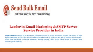 Leader in Email Marketing & SMTP Server
Service Provider in India
ImpactDesigners comes forth with a cost effective solution for brand promotion through the potent of bulk
email advertising. In fact, bulk email marketing proves to be an easy and fast way to expand your business,
reach new customers, or create awareness among existing clients about fresh arrival of products and
services you're offering.
 