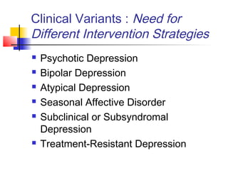 Clinical Variants : Need for
Different Intervention Strategies
 Psychotic Depression
 Bipolar Depression
 Atypical Depression
 Seasonal Affective Disorder
 Subclinical or Subsyndromal
Depression
 Treatment-Resistant Depression
 
