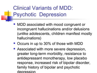 Clinical Variants of MDD:
Psychotic Depression
 MDD associated with mood congruent or
incongruent hallucinations and/or delusions
(unlike adolescents, children manifest mostly
hallucinations)
 Occurs in up to 30% of those with MDD
 Associated with more severe depression,
greater long-term morbidity, resistance to
antidepressant monotherapy, low placebo
response, increased risk of bipolar disorder,
family history of bipolar and psychotic
 