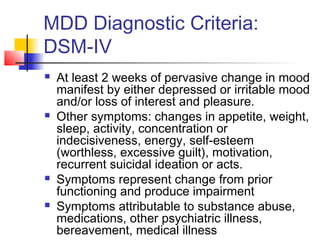 MDD Diagnostic Criteria:
DSM-IV
 At least 2 weeks of pervasive change in mood
manifest by either depressed or irritable mood
and/or loss of interest and pleasure.
 Other symptoms: changes in appetite, weight,
sleep, activity, concentration or
indecisiveness, energy, self-esteem
(worthless, excessive guilt), motivation,
recurrent suicidal ideation or acts.
 Symptoms represent change from prior
functioning and produce impairment
 Symptoms attributable to substance abuse,
medications, other psychiatric illness,
bereavement, medical illness
 