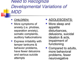 Need to Recognize
Developmental Variations of
MDD
 CHILDREN:
 More symptoms of
anxiety (i.e. phobias,
separation anxiety),
somatic complaints,
auditory hallucinations
 Express irritability with
temper tantrums &
behavior problems,
have fewer delusions
and serious suicide
attempts
 ADOLESCENTS:
 More sleep and
appetite
disturbances,
delusions, suicidal
ideation & acts,
impairment of
functioning
 Compared to adults,
more behavioral
problems, fewer
neurovegative
 