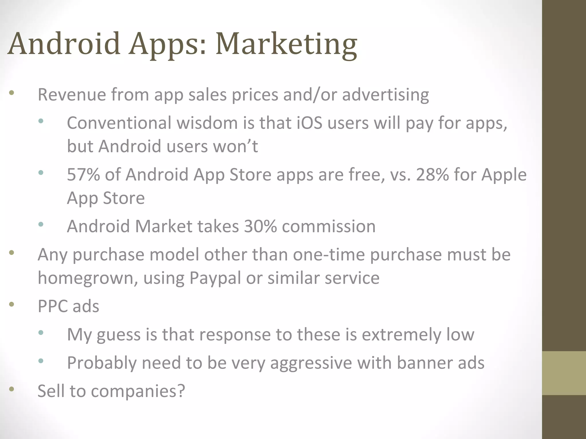 Android Apps: Marketing
• Revenue from app sales prices and/or advertising
• Conventional wisdom is that iOS users will pay for apps,
but Android users won’t
• 57% of Android App Store apps are free, vs. 28% for Apple
App Store
• Android Market takes 30% commission
• Any purchase model other than one-time purchase must be
homegrown, using Paypal or similar service
• PPC ads
• My guess is that response to these is extremely low
• Probably need to be very aggressive with banner ads
• Sell to companies?
 